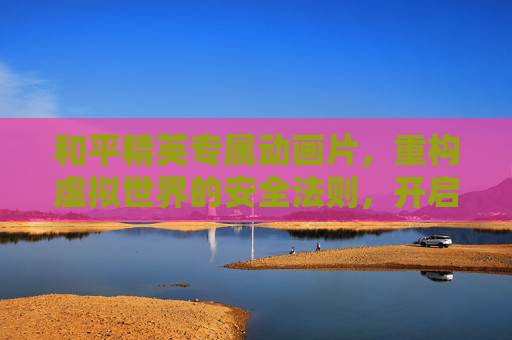 和平精英专属动画片,重构虚拟世界的安全法则,开启和平新纪元 和平精英专属动画片,重构虚拟世界的安全法则,开启和平新纪元