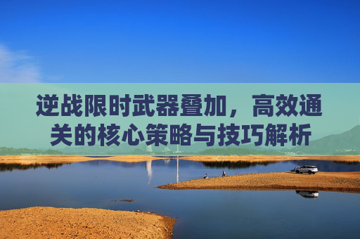 逆战限时武器叠加，高效通关的核心策略与技巧解析