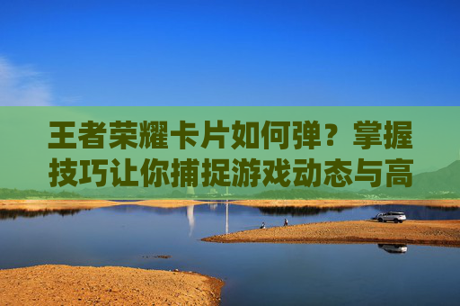 王者荣耀卡片如何弹?掌握技巧让你捕捉游戏动态与高光时刻 王者荣耀卡片如何弹?掌握技巧让你捕捉游戏动态与高光时刻