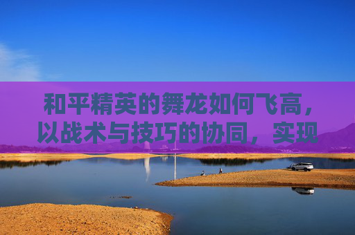 和平精英的舞龙如何飞高,以战术与技巧的协同,实现挑战的突破 和平精英的舞龙如何飞高,以战术与技巧的协同,实现挑战的突破