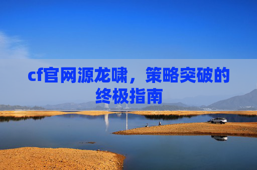 cf官网源龙啸,策略突破的终极指南 cf官网源龙啸,策略突破的终极指南