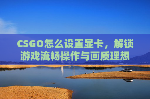 CSGO怎么设置显卡，解锁游戏流畅操作与画质理想