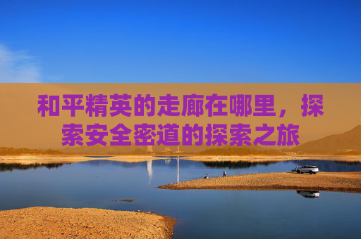 和平精英的走廊在哪里,探索安全密道的探索之旅 和平精英的走廊在哪里,探索安全密道的探索之旅