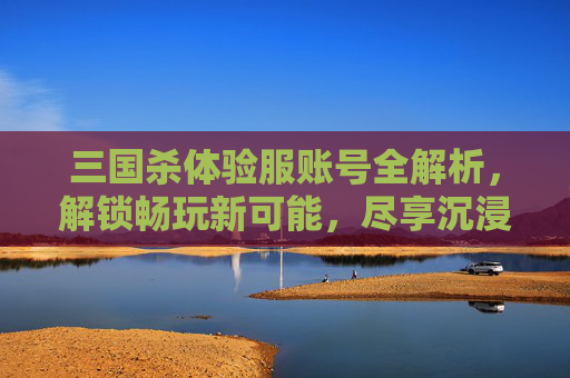 三国杀体验服账号全解析,解锁畅玩新可能,尽享沉浸体验 三国杀体验服账号全解析,解锁畅玩新可能,尽享沉浸体验