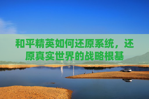 和平精英如何还原系统,还原真实世界的战略根基 和平精英如何还原系统,还原真实世界的战略根基