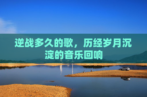 逆战多久的歌,历经岁月沉淀的音乐回响 逆战多久的歌,历经岁月沉淀的音乐回响