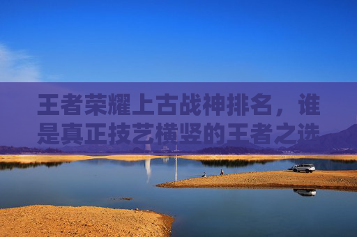 王者荣耀上古战神排名,谁是真正技艺横竖的王者之选 王者荣耀上古战神排名,谁是真正技艺横竖的王者之选