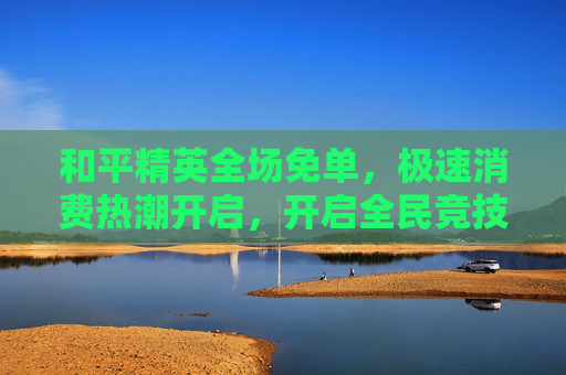 和平精英全场免单，极速消费热潮开启，开启全民竞技新纪元