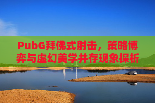 PubG拜佛式射击,策略博弈与虚幻美学并存现象探析 PubG拜佛式射击,策略博弈与虚幻美学并存现象探析