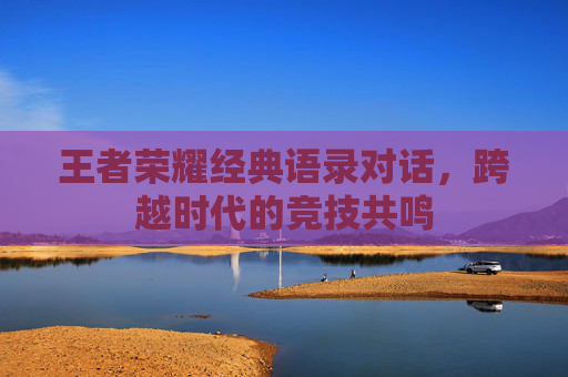 王者荣耀经典语录对话，跨越时代的竞技共鸣