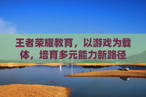 王者荣耀教育,以游戏为载体,培育多元能力新路径 王者荣耀教育,以游戏为载体,培育多元能力新路径