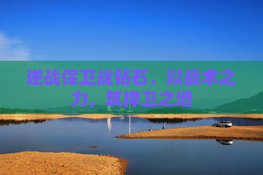 逆战保卫战钻石,以战术之力,筑捍卫之墙 逆战保卫战钻石,以战术之力,筑捍卫之墙
