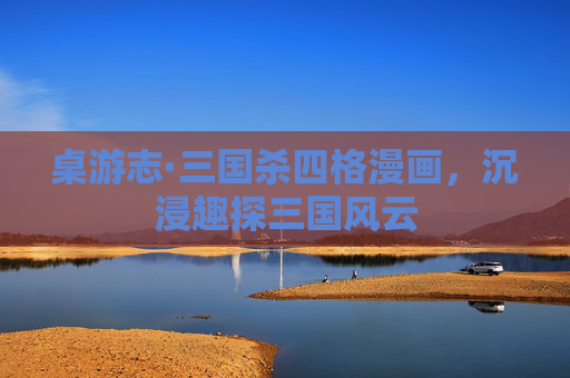 桌游志·三国杀四格漫画,沉浸趣探三国风云 桌游志·三国杀四格漫画,沉浸趣探三国风云