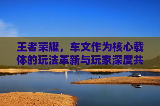 王者荣耀，车文作为核心载体的玩法革新与玩家深度共鸣