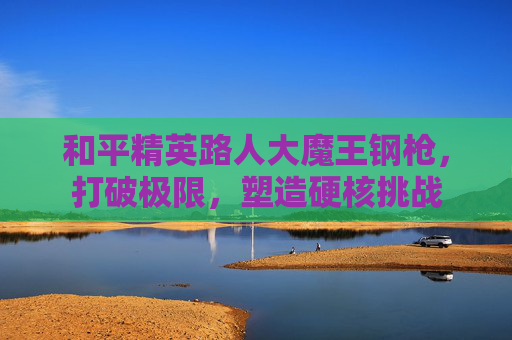 和平精英路人大魔王钢枪,打破极限,塑造硬核挑战 和平精英路人大魔王钢枪,打破极限,塑造硬核挑战
