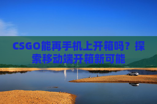 CSGO能再手机上开箱吗?探索移动端开箱新可能 CSGO能再手机上开箱吗?探索移动端开箱新可能