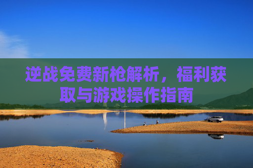 逆战免费新枪解析,福利获取与游戏操作指南 逆战免费新枪解析,福利获取与游戏操作指南