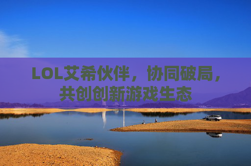 LOL艾希伙伴,协同破局,共创创新游戏生态 LOL艾希伙伴,协同破局,共创创新游戏生态