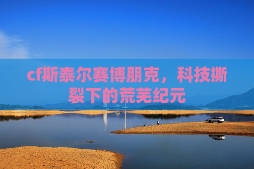 cf斯泰尔赛博朋克,科技撕裂下的荒芜纪元 cf斯泰尔赛博朋克,科技撕裂下的荒芜纪元