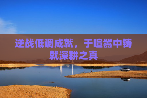 逆战低调成就,于喧嚣中铸就深耕之真 逆战低调成就,于喧嚣中铸就深耕之真
