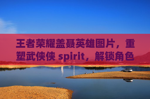 王者荣耀盖聂英雄图片，重塑武侠侠 spirit，解锁角色羁绊的视觉叙事