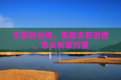 三国赵云传,英雄志在当世,忠义长擎万里 三国赵云传,英雄志在当世,忠义长擎万里