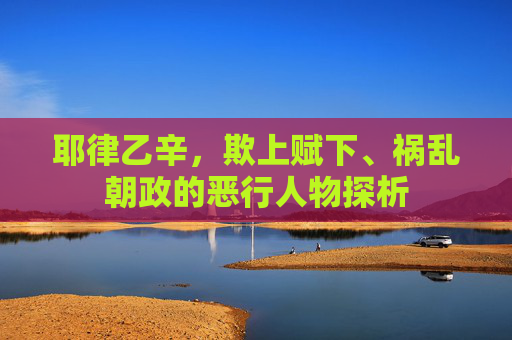 耶律乙辛,欺上赋下、祸乱朝政的恶行人物探析 耶律乙辛,欺上赋下、祸乱朝政的恶行人物探析
