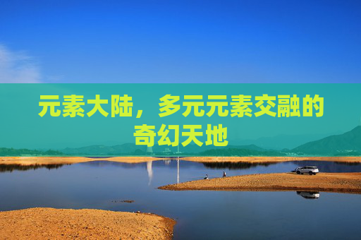 元素大陆,多元元素交融的奇幻天地 元素大陆,多元元素交融的奇幻天地