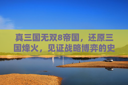 真三国无双8帝国,还原三国烽火,见证战略博弈的史诗征程 真三国无双8帝国,还原三国烽火,见证战略博弈的史诗征程