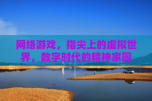 网络游戏,指尖上的虚拟世界,数字时代的精神家园 网络游戏,指尖上的虚拟世界,数字时代的精神家园