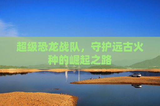 超级恐龙战队,守护远古火种的崛起之路 超级恐龙战队,守护远古火种的崛起之路