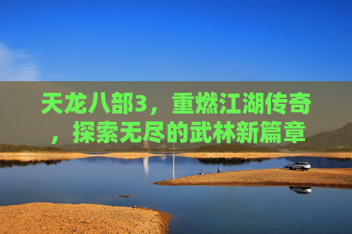 天龙八部3,重燃江湖传奇,探索无尽的武林新篇章 天龙八部3,重燃江湖传奇,探索无尽的武林新篇章