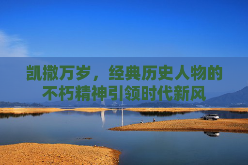 凯撒万岁,经典历史人物的不朽精神引领时代新风 凯撒万岁,经典历史人物的不朽精神引领时代新风