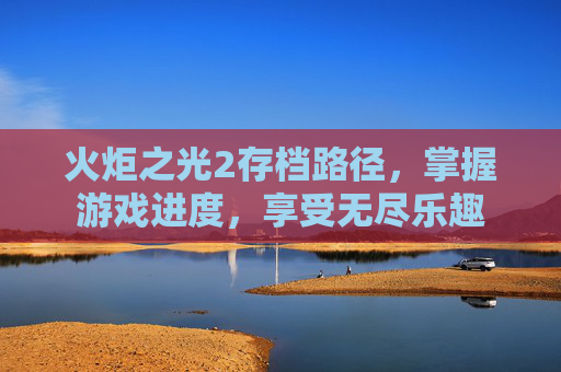 火炬之光2存档路径,掌握游戏进度,享受无尽乐趣 火炬之光2存档路径,掌握游戏进度,享受无尽乐趣