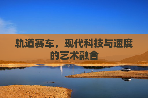 轨道赛车,现代科技与速度的艺术融合 轨道赛车,现代科技与速度的艺术融合
