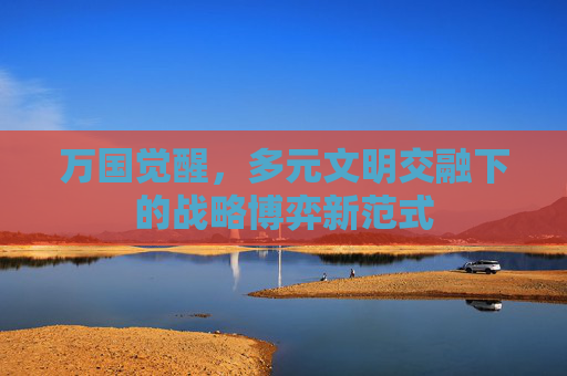 万国觉醒，多元文明交融下的战略博弈新范式