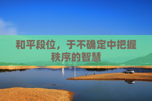 和平段位,于不确定中把握秩序的智慧 和平段位,于不确定中把握秩序的智慧