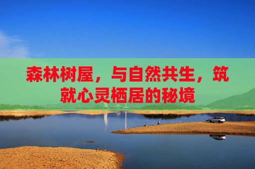 森林树屋,与自然共生,筑就心灵栖居的秘境 森林树屋,与自然共生,筑就心灵栖居的秘境