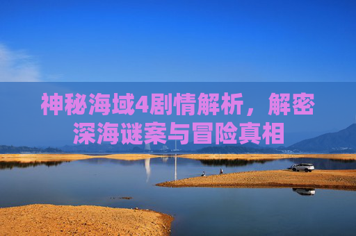 神秘海域4剧情解析,解密深海谜案与冒险真相 神秘海域4剧情解析,解密深海谜案与冒险真相