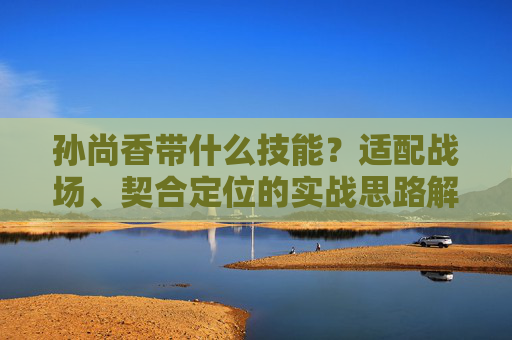 孙尚香带什么技能?适配战场、契合定位的实战思路解析 孙尚香带什么技能?适配战场、契合定位的实战思路解析