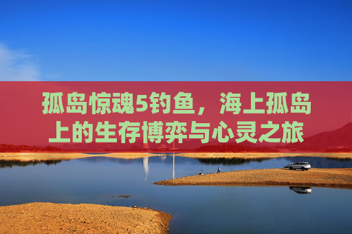 孤岛惊魂5钓鱼,海上孤岛上的生存博弈与心灵之旅 孤岛惊魂5钓鱼,海上孤岛上的生存博弈与心灵之旅