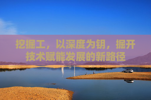 挖掘工,以深度为钥,掘开技术赋能发展的新路径 挖掘工,以深度为钥,掘开技术赋能发展的新路径
