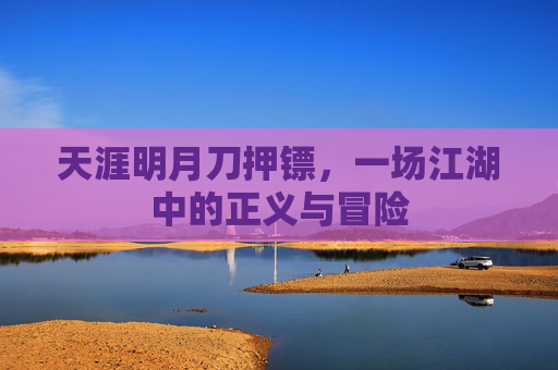 天涯明月刀押镖,一场江湖中的正义与冒险 天涯明月刀押镖,一场江湖中的正义与冒险