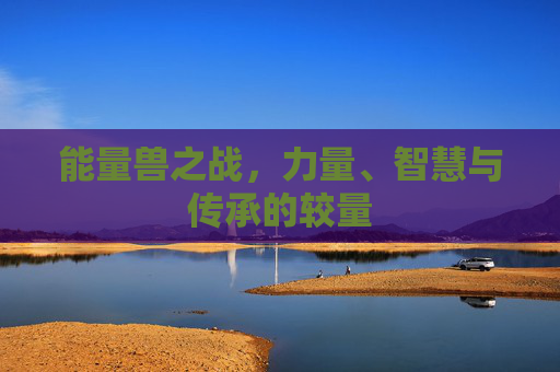 能量兽之战,力量、智慧与传承的较量 能量兽之战,力量、智慧与传承的较量