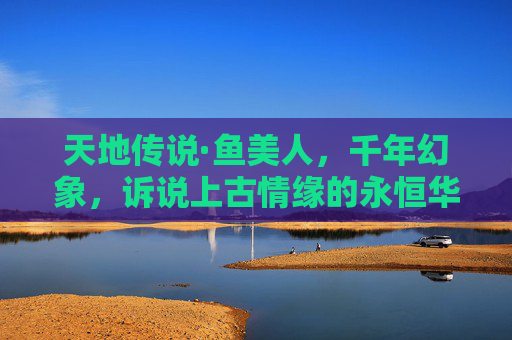 天地传说·鱼美人，千年幻象，诉说上古情缘的永恒华章