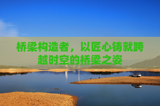 桥梁构造者,以匠心铸就跨越时空的桥梁之姿 桥梁构造者,以匠心铸就跨越时空的桥梁之姿