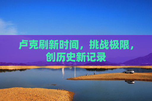 卢克刷新时间,挑战极限,创历史新记录 卢克刷新时间,挑战极限,创历史新记录