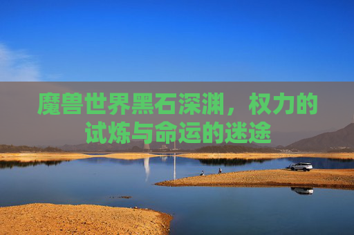 魔兽世界黑石深渊,权力的试炼与命运的迷途 魔兽世界黑石深渊,权力的试炼与命运的迷途