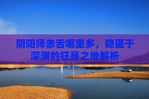 阴阳师赤舌哪里多,隐匿于深渊的狂暴之地解析 阴阳师赤舌哪里多,隐匿于深渊的狂暴之地解析