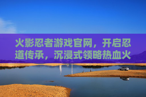 火影忍者游戏官网,开启忍道传承,沉浸式领略热血火影世界 火影忍者游戏官网,开启忍道传承,沉浸式领略热血火影世界